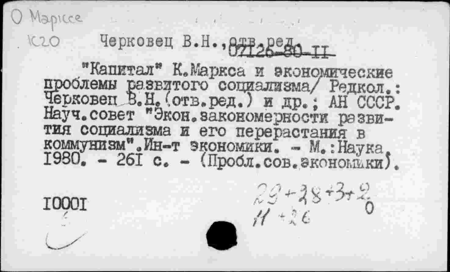 ﻿О м&рхссг.
. \о_о
Черковец
"Капитал" К. Маркса и экономические проблемы развитого социализма/ Редкая.: Черковеп В.Н. (отв.ред.) и др.; АН СССР. Науч.совет Экон.закономерности развития социализма и его перерастания в коммунизм".Ин-т экономики. - М.:Наука. 1980. - 261 с. - (Пробл.сов.экономики).
10001